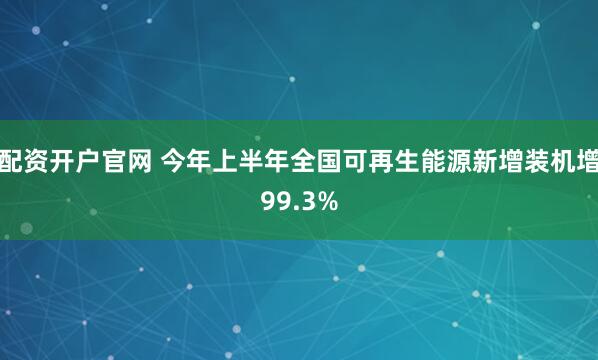 配资开户官网 今年上半年全国可再生能源新增装机增99.3%