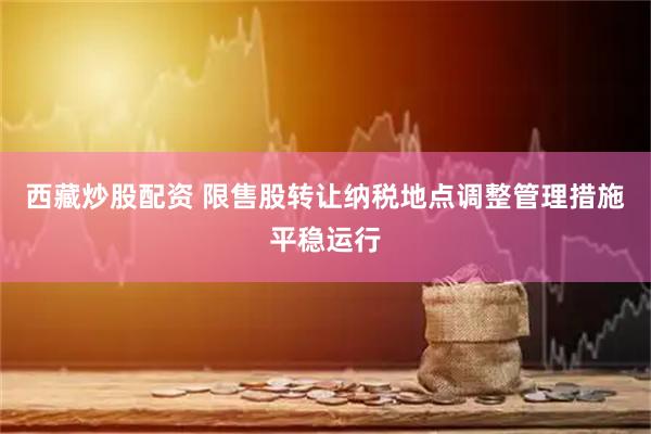 西藏炒股配资 限售股转让纳税地点调整管理措施平稳运行