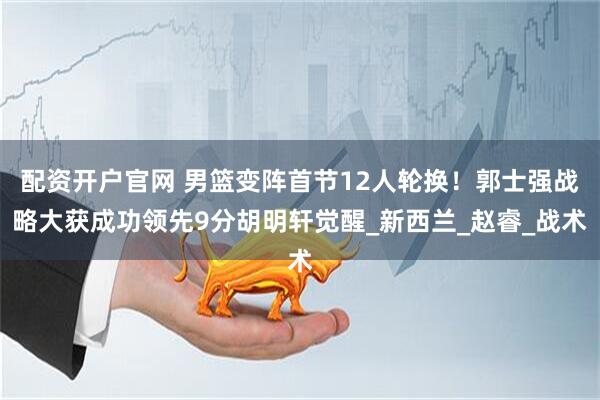 配资开户官网 男篮变阵首节12人轮换！郭士强战略大获成功领先9分胡明轩觉醒_新西兰_赵睿_战术
