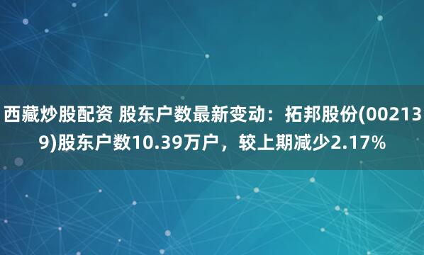 西藏炒股配资 股东户数最新变动：拓邦股份(002139)股东户数10.39万户，较上期减少2.17%