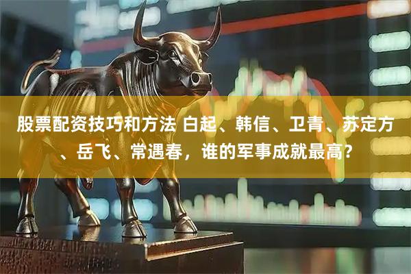 股票配资技巧和方法 白起、韩信、卫青、苏定方、岳飞、常遇春，谁的军事成就最高？