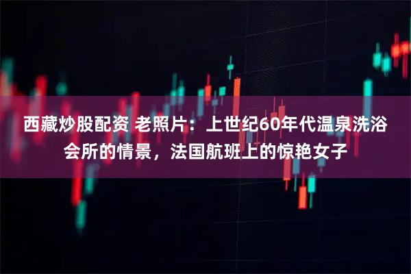 西藏炒股配资 老照片：上世纪60年代温泉洗浴会所的情景，法国航班上的惊艳女子