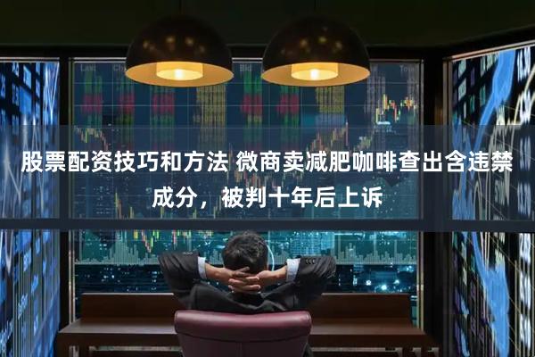 股票配资技巧和方法 微商卖减肥咖啡查出含违禁成分，被判十年后上诉