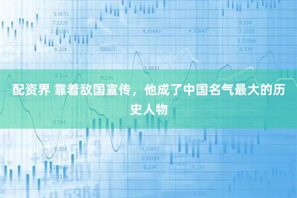配资界 靠着敌国宣传，他成了中国名气最大的历史人物