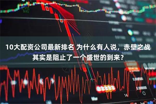 10大配资公司最新排名 为什么有人说，赤壁之战其实是阻止了一个盛世的到来？