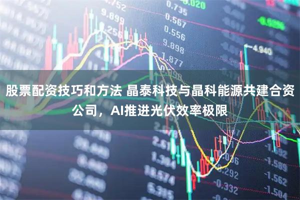股票配资技巧和方法 晶泰科技与晶科能源共建合资公司，AI推进光伏效率极限